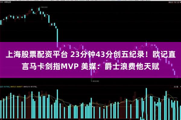 上海股票配资平台 23分钟43分创五纪录！欧记直言马卡剑指MVP 美媒：爵士浪费他天赋