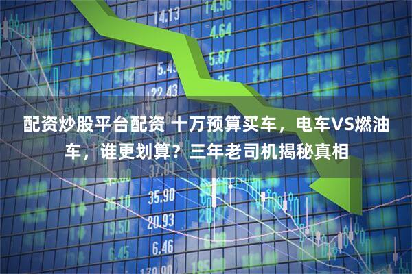 配资炒股平台配资 十万预算买车，电车VS燃油车，谁更划算？三年老司机揭秘真相