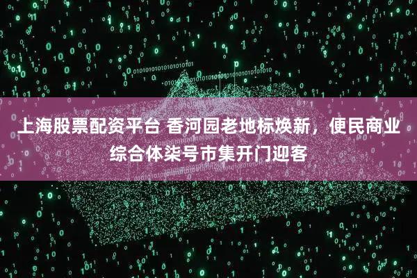 上海股票配资平台 香河园老地标焕新，便民商业综合体柒号市集开门迎客