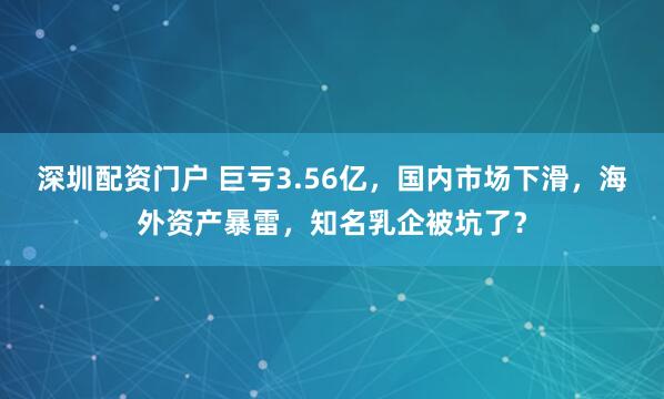 深圳配资门户 巨亏3.56亿，国内市场下滑，海外资产暴雷，知名乳企被坑了？