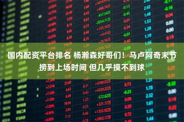 国内配资平台排名 杨瀚森好哥们！马卢阿奇末节捞到上场时间 但几乎摸不到球