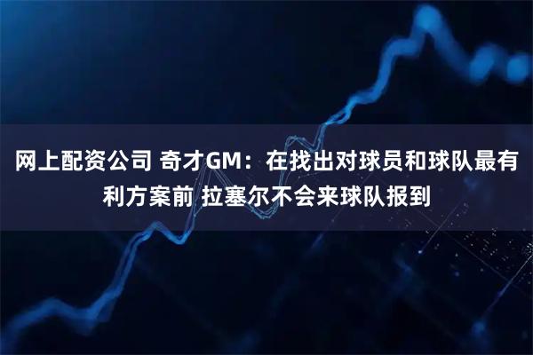 网上配资公司 奇才GM：在找出对球员和球队最有利方案前 拉塞尔不会来球队报到