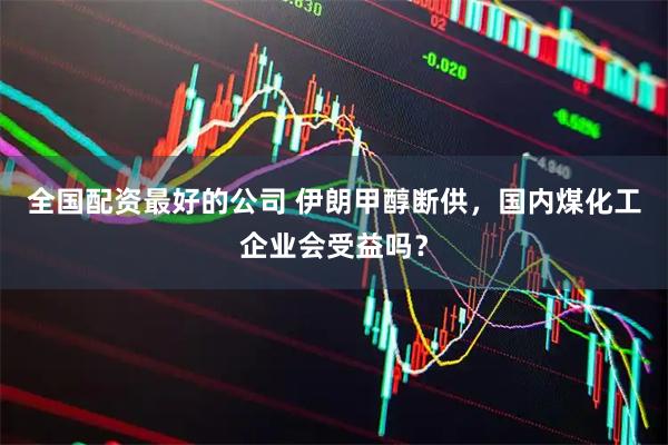 全国配资最好的公司 伊朗甲醇断供，国内煤化工企业会受益吗？