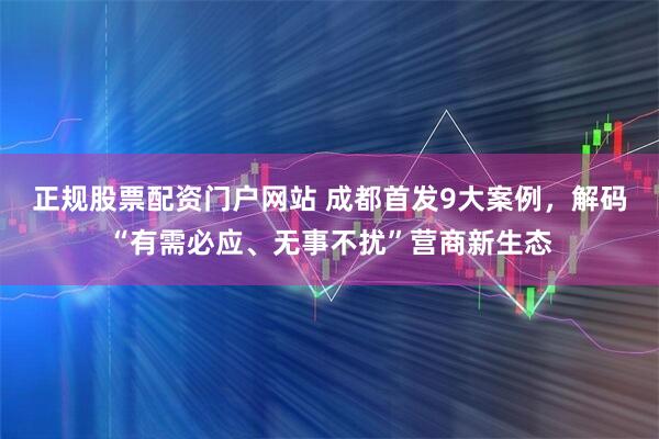 正规股票配资门户网站 成都首发9大案例，解码“有需必应、无事不扰”营商新生态
