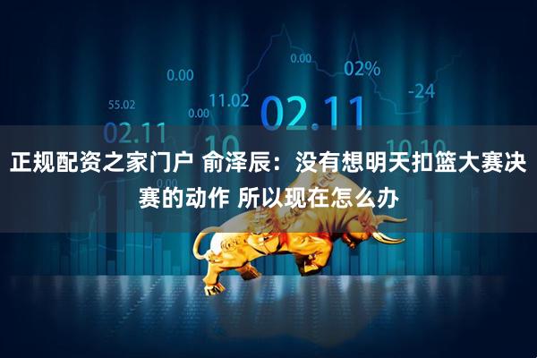 正规配资之家门户 俞泽辰：没有想明天扣篮大赛决赛的动作 所以现在怎么办