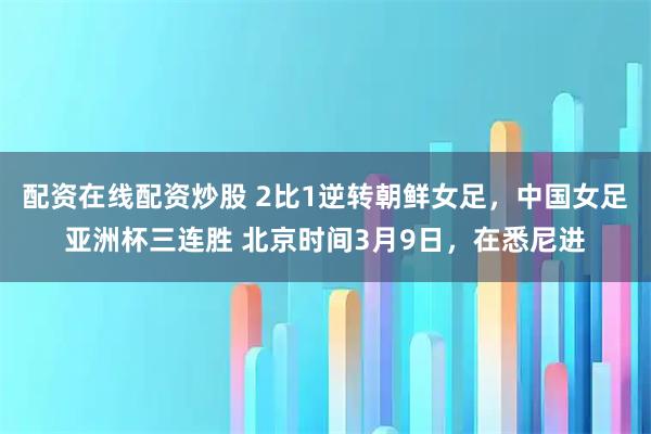配资在线配资炒股 2比1逆转朝鲜女足，中国女足亚洲杯三连胜 北京时间3月9日，在悉尼进