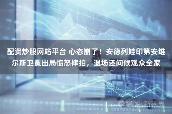 配资炒股网站平台 心态崩了！安德列娃印第安维尔斯卫冕出局愤怒摔拍，退场还问候观众全家