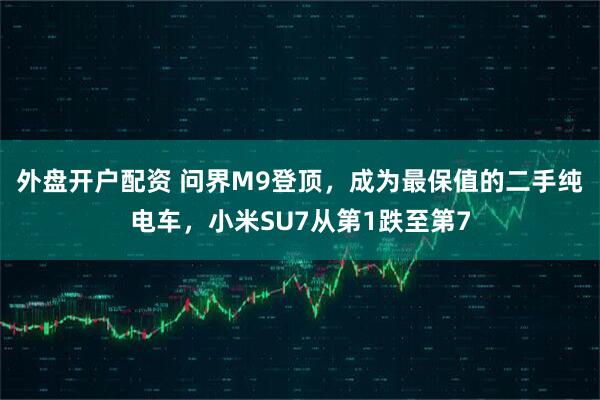 外盘开户配资 问界M9登顶，成为最保值的二手纯电车，小米SU7从第1跌至第7