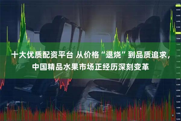十大优质配资平台 从价格“退烧”到品质追求，中国精品水果市场正经历深刻变革