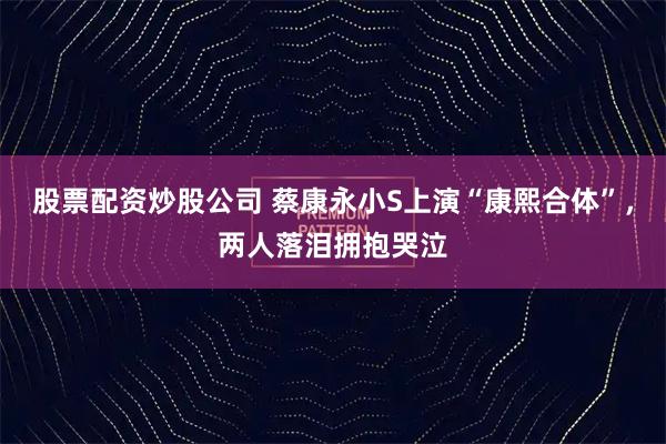 股票配资炒股公司 蔡康永小S上演“康熙合体”，两人落泪拥抱哭泣
